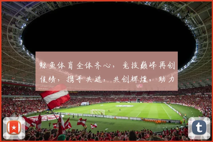鲸鱼体育全体齐心，竞技巅峰再创佳绩，携手共进，共创辉煌，助力梦想翱翔